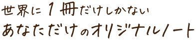 世界に1冊だけしかない あなただけのオリジナルノート